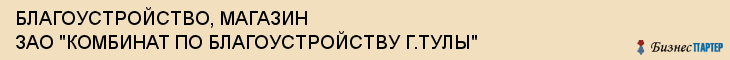 БЛАГОУСТРОЙСТВО, МАГАЗИН ЗАО "КОМБИНАТ ПО БЛАГОУСТРОЙСТВУ Г.ТУЛЫ", Тула