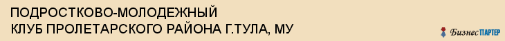 ПОДРОСТКОВО-МОЛОДЕЖНЫЙ КЛУБ ПРОЛЕТАРСКОГО РАЙОНА Г.ТУЛА, МУ, Тула