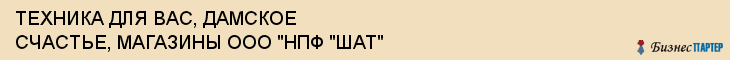 ТЕХНИКА ДЛЯ ВАС, ДАМСКОЕ СЧАСТЬЕ, МАГАЗИНЫ ООО "НПФ "ШАТ", Тула