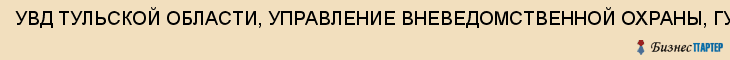 УВД ТУЛЬСКОЙ ОБЛАСТИ, УПРАВЛЕНИЕ ВНЕВЕДОМСТВЕННОЙ ОХРАНЫ, ГУ РФ, Тула