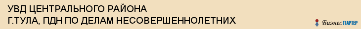 УВД ЦЕНТРАЛЬНОГО РАЙОНА Г.ТУЛА, ПДН ПО ДЕЛАМ НЕСОВЕРШЕННОЛЕТНИХ, Тула