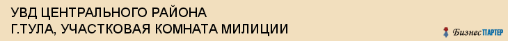 УВД ЦЕНТРАЛЬНОГО РАЙОНА Г.ТУЛА, УЧАСТКОВАЯ КОМНАТА МИЛИЦИИ, Тула