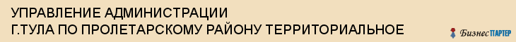 УПРАВЛЕНИЕ АДМИНИСТРАЦИИ Г.ТУЛА ПО ПРОЛЕТАРСКОМУ РАЙОНУ ТЕРРИТОРИАЛЬНОЕ, Тула